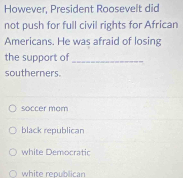 However, President Roosevelt did
not push for full civil rights for African
Americans. He was afraid of losing
the support of_
southerners.
soccer mom
black republican
white Democratic
white republican