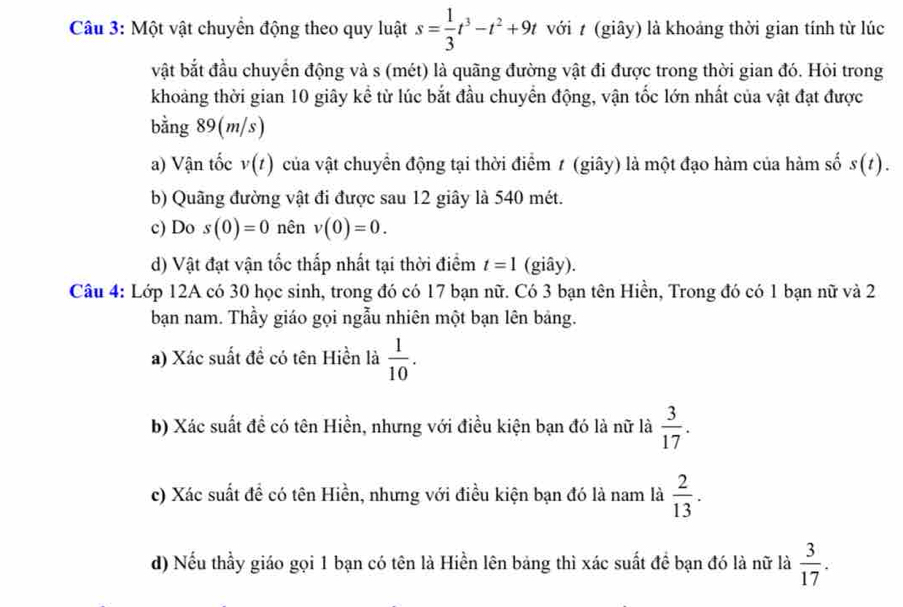 Một vật chuyển động theo quy luật s= 1/3 t^3-t^2+9t với t (giây) là khoảng thời gian tính từ lúc
vật bắt đầu chuyển động và s (mét) là quãng đường vật đi được trong thời gian đó. Hỏi trong
khoảng thời gian 10 giây kể từ lúc bắt đầu chuyển động, vận tốc lớn nhất của vật đạt được
bằng 89(m/s)
a) Vận tốc v(t) của vật chuyển động tại thời điểm 1 (giây) là một đạo hàm của hàm số s(t). 
b) Quãng đường vật đi được sau 12 giây là 540 mét.
c) Do s(0)=0 nên v(0)=0. 
d) Vật đạt vận tốc thấp nhất tại thời điểm t=1 (giây).
Câu 4: Lớp 12A có 30 học sinh, trong đó có 17 bạn nữ. Có 3 bạn tên Hiền, Trong đó có 1 bạn nữ và 2
bạn nam. Thầy giáo gọi ngẫu nhiên một bạn lên bảng.
a) Xác suất đề có tên Hiền là  1/10 . 
b) Xác suất đề có tên Hiền, nhưng với điều kiện bạn đó là nữ là  3/17 . 
c) Xác suất để có tên Hiền, nhưng với điều kiện bạn đó là nam là  2/13 . 
d) Nếu thầy giáo gọi 1 bạn có tên là Hiền lên bảng thì xác suất để bạn đó là nữ là  3/17 .