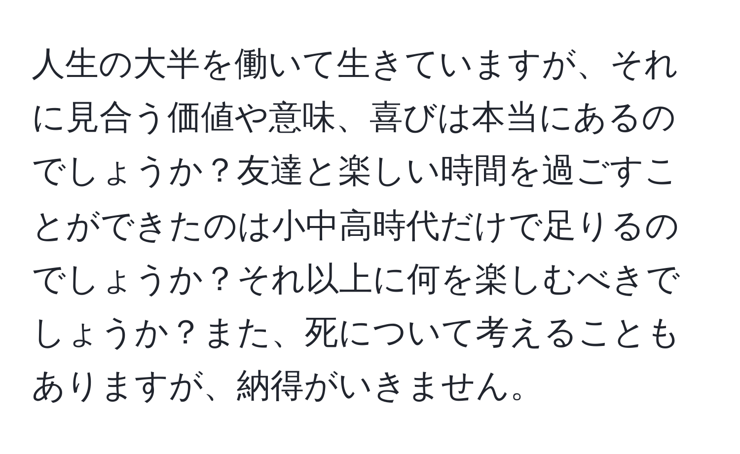 人生の大半を働いて生きていますが、それに見合う価値や意味、喜びは本当にあるのでしょうか？友達と楽しい時間を過ごすことができたのは小中高時代だけで足りるのでしょうか？それ以上に何を楽しむべきでしょうか？また、死について考えることもありますが、納得がいきません。