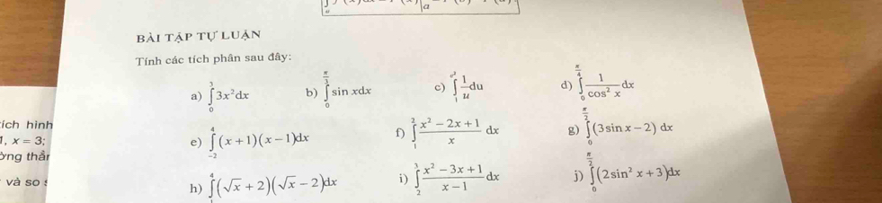 bài tập tự luận 
Tính các tích phân sau đây: 
a) ∈tlimits _0^(33x^2)dx b) ∈tlimits _0^((frac π)3)sin xdx c) ∈tlimits _1^((e^2)) 1/u du d) ∈tlimits _0^((frac π)4) 1/cos^2x dx
tích hình 
1. x=3; e) ∈tlimits _(-2)^4(x+1)(x-1)dx f) ∈tlimits _1^(2frac x^2)-2x+1xdx g) ∈tlimits _0^((frac π)2)(3sin x-2)dx
ởng thầr 
và so ! i) ∈tlimits _2^(1frac x^2)-3x+1x-1dx i ∈tlimits _0^((frac π)2)(2sin^2x+3)dx
h) ∈tlimits^4(sqrt(x)+2)(sqrt(x)-2)dx