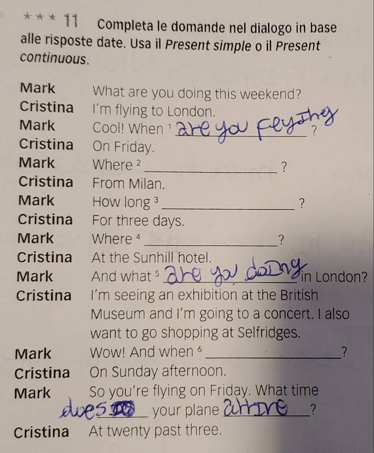 Completa le domande nel dialogo in base 
alle risposte date. Usa il Present simple o il Present 
continuous. 
Mark What are you doing this weekend? 
Cristina I’m flying to London. 
Mark Cool! When ¹ 
_? 
Cristina On Friday. 
Mark Where ² _? 
Cristina From Milan. 
Mark How l ong _? 
Cristina For three days. 
Mark Where _? 
Cristina At the Sunhill hotel. 
Mark And what⁵ _in London? 
Cristina I’m seeing an exhibition at the British 
Museum and I'm going to a concert. I also 
want to go shopping at Selfridges. 
Mark Wow! And when _? 
Cristina On Sunday afternoon. 
Mark So you’re flying on Friday. What time 
_your plane _? 
Cristina At twenty past three.