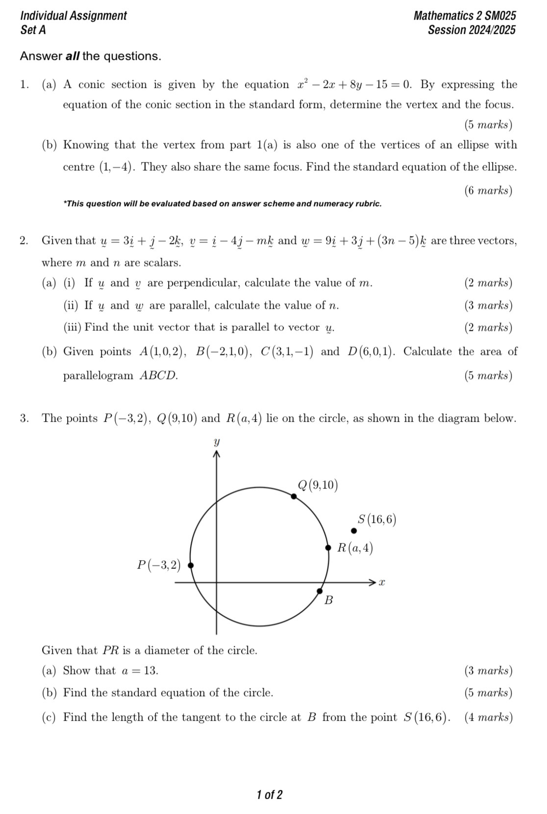 Individual Assignment Mathematics 2 SM025
Set A Session 2024/2025
Answer all the questions.
1. (a) A conic section is given by the equation x^2-2x+8y-15=0. By expressing the
equation of the conic section in the standard form, determine the vertex and the focus.
(5 marks)
(b) Knowing that the vertex from part 1(a) is also one of the vertices of an ellipse with
centre (1,-4). They also share the same focus. Find the standard equation of the ellipse.
(6 marks)
*This question will be evaluated based on answer scheme and numeracy rubric.
2. Given that y=3i+j-2k,v=i-4j-mk and w=9i+3j+(3n-5)k are three vectors,
where m and n are scalars.
(a) (i) If u and y are perpendicular, calculate the value of m. (2 marks)
(ii) If u and w are parallel, calculate the value of n. (3 marks)
(iii) Find the unit vector that is parallel to vector u. (2 marks)
(b) Given points A(1,0,2),B(-2,1,0),C(3,1,-1) and D(6,0,1). Calculate the area of
parallelogram ABCD. (5 marks)
3. The points P(-3,2),Q(9,10) and R(a,4) lie on the circle, as shown in the diagram below.
Given that PR is a diameter of the circle.
(a) Show that a=13. (3 marks)
(b) Find the standard equation of the circle. (5 marks)
(c) Find the length of the tangent to the circle at B from the point S(16,6). (4 marks)
1 of 2