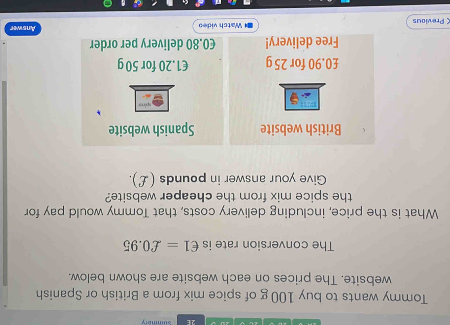 ∠D 2E Summary 
Tommy wants to buy 100 g of spice mix from a British or Spanish 
website. The prices on each website are shown below. 
The conversion rate is €1=£0.95
What is the price, including delivery costs, that Tommy would pay for 
the spice mix from the cheaper website? 
Give your answer in pounds (£). 
British website Spanish website
£0.90 for 25 g €1.20 for 50 g
Free delivery! €0.80 delivery per order 
Previous Watch video Answer