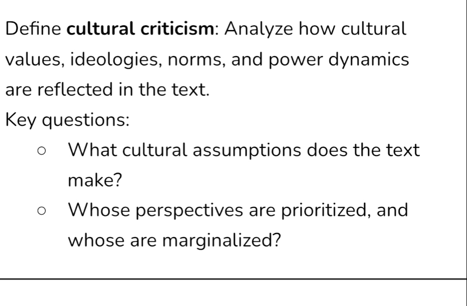 Define cultural criticism: Analyze how cultural 
values, ideologies, norms, and power dynamics 
are reflected in the text. 
Key questions: 
What cultural assumptions does the text 
make? 
Whose perspectives are prioritized, and 
whose are marginalized?