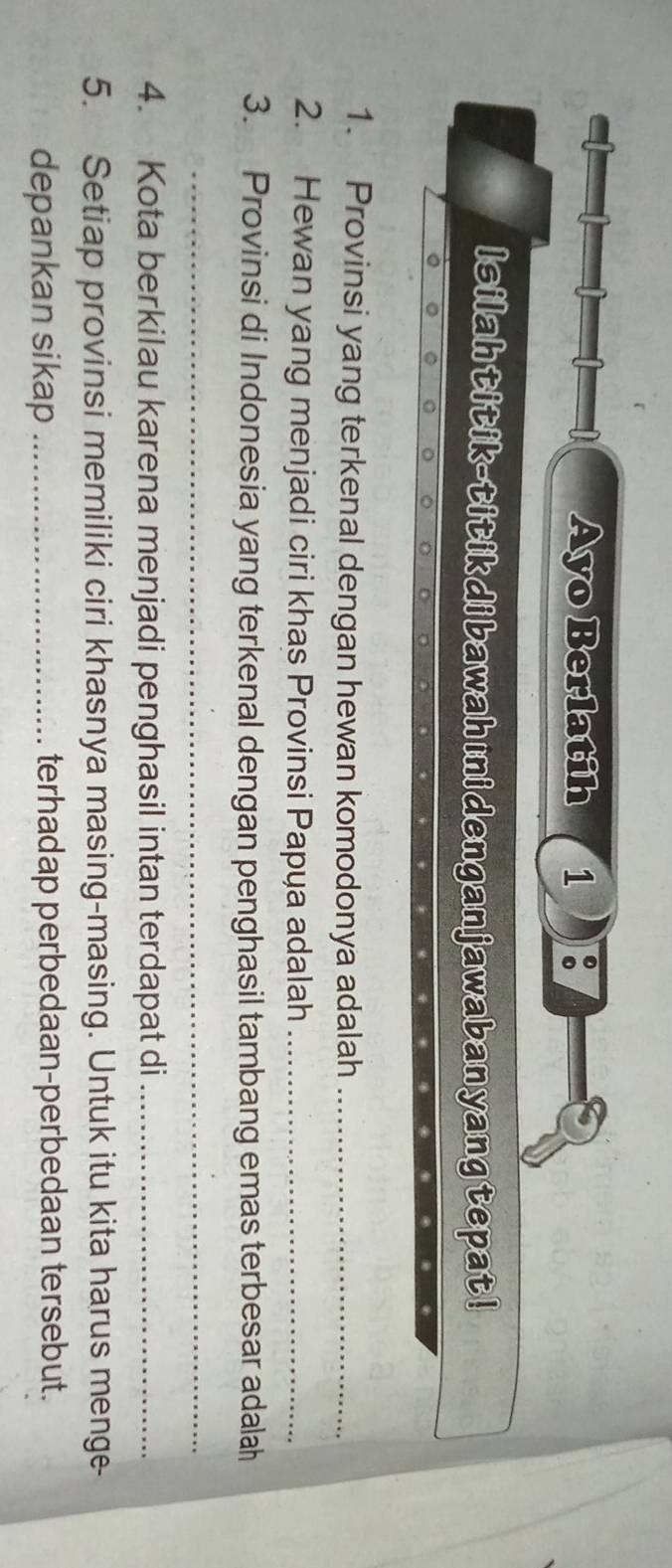 Ayo Berlatih 1 
Isilahtitik-titikdibawahıi denganjawabanyangtepat ! 
1. Provinsi yang terkenal dengan hewan komodonya adalah_ 
2. Hewan yang menjadi ciri khas Provinsi Papya adalah_ 
3. Provinsi di Indonesia yang terkenal dengan penghasil tambang emas terbesar adalah 
_ 
4. Kota berkilau karena menjadi penghasil intan terdapat di_ 
5. Setiap provinsi memiliki ciri khasnya masing-masing. Untuk itu kita harus menge- 
depankan sikap _terhadap perbedaan-perbedaan tersebut.