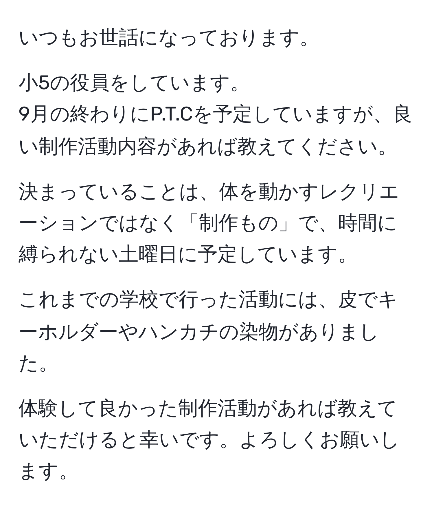 いつもお世話になっております。

小5の役員をしています。
9月の終わりにP.T.Cを予定していますが、良い制作活動内容があれば教えてください。

決まっていることは、体を動かすレクリエーションではなく「制作もの」で、時間に縛られない土曜日に予定しています。

これまでの学校で行った活動には、皮でキーホルダーやハンカチの染物がありました。

体験して良かった制作活動があれば教えていただけると幸いです。よろしくお願いします。