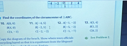 Find the coordinates of the circumcenter of △ ABC. 
10. A(0,0) 11. A(-4,5) 12. A(-1,-2) 13. A(1,4)
B(4,0) B(-2,5)I B(-5,-2) B(1,2)
C(4,-3) C(-2,-2) C(-1,-7) C(6,2)
Copy the diagram of the beach. Show where town officials See Problem 2.
recycling barrel so that it is equidistant from the lifeguard