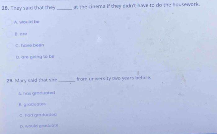 They said that they _at the cinema if they didn't have to do the housework.
A. would be
B. are
C. have been
D. are going to be
29. Mary said that she _from university two years before.
A. has graduated
B. graduates
C. had graduated
D. would graduate