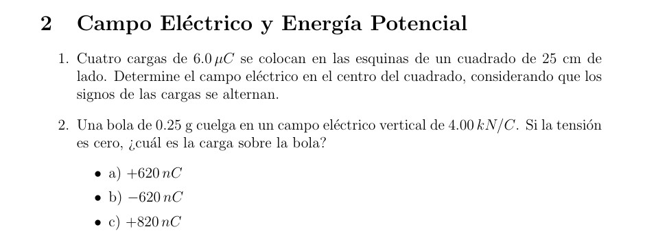 Campo Eléctrico y Energía Potencial
1. Cuatro cargas de 6.0µC se colocan en las esquinas de un cuadrado de 25 cm de
lado. Determine el campo eléctrico en el centro del cuadrado, considerando que los
signos de las cargas se alternan.
2. Una bola de 0.25 g cuelga en un campo eléctrico vertical de 4.00 kN/C. Si la tensión
es cero, ¿cuál es la carga sobre la bola?
a) +620 nC
b) -620nC
c) +820nC