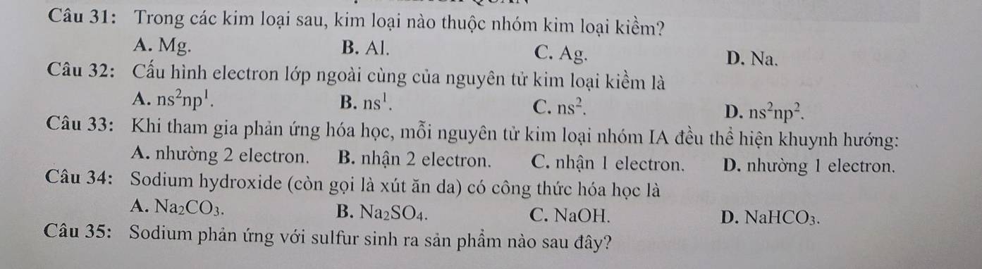 Trong các kim loại sau, kim loại nào thuộc nhóm kim loại kiểm?
A. Mg. B. Al. C. Ag. D. Na.
Cầu 32: Cấu hình electron lớp ngoài cùng của nguyên tử kim loại kiểm là
A. ns^2np^1. B. ns^1. C. ns^2.
D. ns^2np^2. 
Câu 33: Khi tham gia phản ứng hóa học, mỗi nguyên tử kim loại nhóm IA đều thể hiện khuynh hướng:
A. nhường 2 electron. B. nhận 2 electron. C. nhận 1 electron. D. nhường 1 electron.
Câu 34: Sodium hydroxide (còn gọi là xút ăn da) có công thức hóa học là
A. Na_2CO_3. B. Na_2SO_4. C. NaOH. D. NaHCO_3. 
Câu 35: Sodium phản ứng với sulfur sinh ra sản phầm nào sau đây?