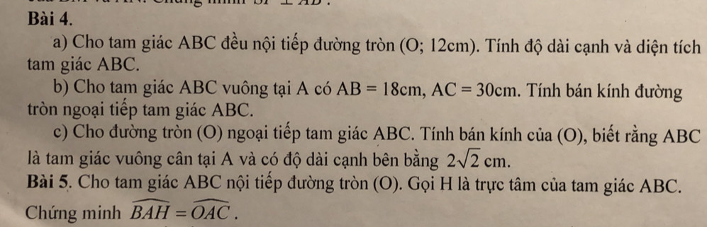 Cho tam giác ABC đều nội tiếp đường tròn (O; 12cm). Tính độ dài cạnh và diện tích 
tam giác ABC. 
b) Cho tam giác ABC vuông tại A có AB=18cm, AC=30cm. Tính bán kính đường 
tròn ngoại tiếp tam giác ABC. 
c) Cho đường tròn (O) ngoại tiếp tam giác ABC. Tính bán kính của (O), biết rằng ABC
là tam giác vuông cân tại A và có độ dài cạnh bên bằng 2sqrt(2)cm. 
Bài 5. Cho tam giác ABC nội tiếp đường tròn (O). Gọi H là trực tâm của tam giác ABC. 
Chứng minh widehat BAH=widehat OAC.