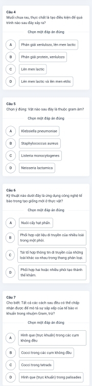 Muối chua rau, thực chất là tạo điều kiện để quả
trình nào sau đây xảy ra?
Chọn một đáp án đúng
A Phân giải xenlulozo, lên men lactio
B Phân giải protein, xenlulozo
C Lên men lactio
Lên men lactio và lên men etilio
Câu 5
Chọn ý đúng: Vật nào sau đây là thuộc gram âm?
Chọn một đáp án đúng
A Klebsiella pneumoniae
B Staphylococcus aureus
C Listeria monocytogenes
D Neissenia lactamica
Câu 6
Kỹ thuật nào dưới đây là ứng dụng công nghệ tế
bào trong tạo giống mới ở thực vật
Chọn một đấp ản đúng
A Nuôi cấy hạt phần
3 Phối hợp vật liệu di truyền của nhiều loài
trong một phòi.
Tái tố hợp thông tin di truyền của những
C loài khác xa nhau trong thang phân loại.
Phối hợp hai hoặc nhiều phối tạo thành
D thể khảm
Câu 7
Cho biết: Tất cả các cách sau đều có thể chấp
nhận được để mô tả sự sắp xếp của tế bào vi
khuẩn trong nhuộm Gram, trừ?
Chọn một đấp ản đúng
Hình que (trực khuẩn) trong các cụm
A khòng đều
B Cocci trong các cụm không đều
C Cocci trong tetrads
D Hình que (trực khuẩn) trong palisades