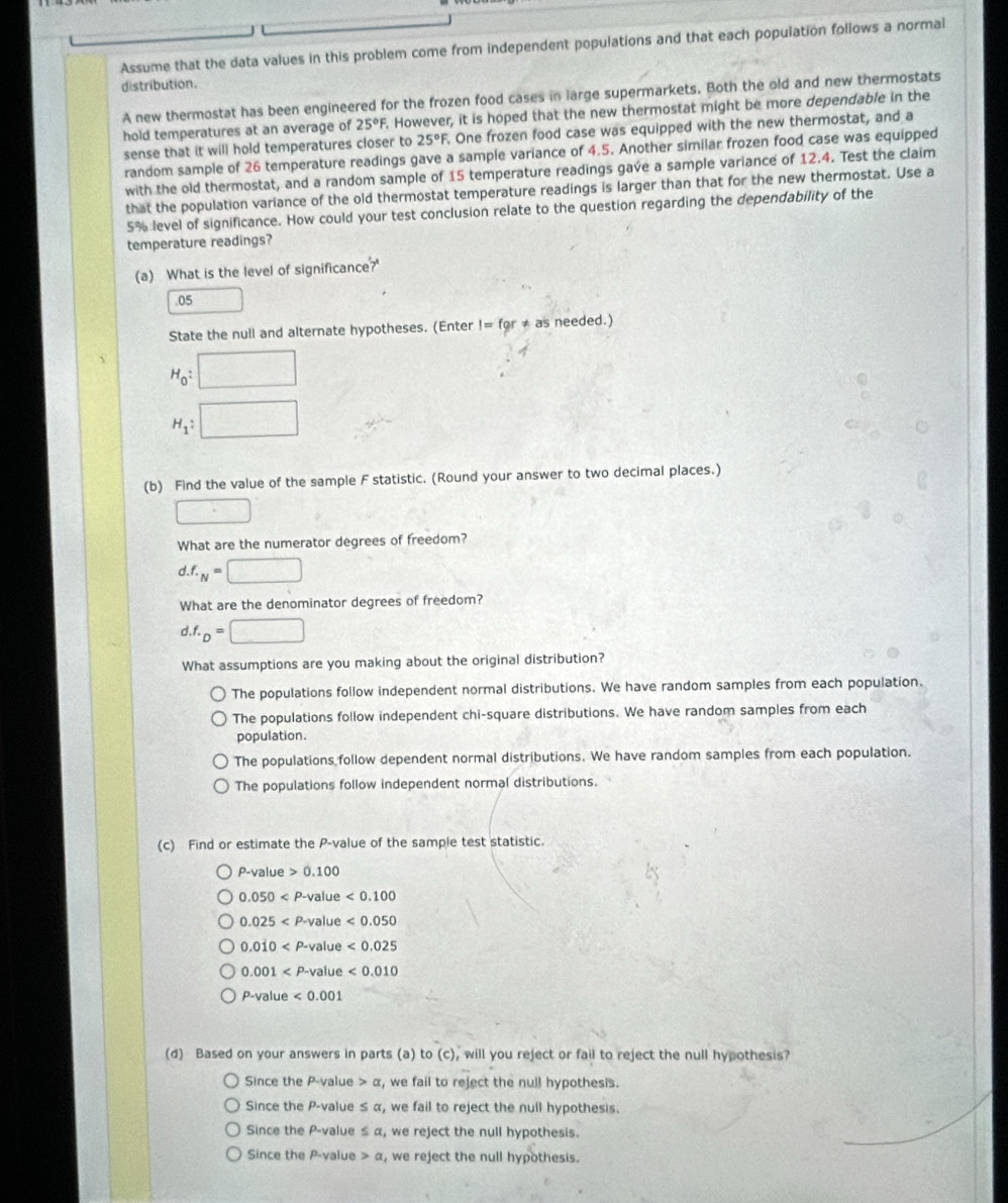 Assume that the data values in this problem come from independent populations and that each population follows a normal
distribution.
A new thermostat has been engineered for the frozen food cases in large supermarkets. Both the old and new thermostats
hold temperatures at an average of 25°F. However, it is hoped that the new thermostat might be more dependable in the
sense that it will hold temperatures closer to 25°F. One frozen food case was equipped with the new thermostat, and a
random sample of 26 temperature readings gave a sample variance of 4.5. Another similar frozen food case was equipped
with the old thermostat, and a random sample of 15 temperature readings gave a sample variance of 12.4. Test the claim
that the population variance of the old thermostat temperature readings is larger than that for the new thermostat. Use a
5% level of significance. How could your test conclusion relate to the question regarding the dependability of the
temperature readings?
(a) What is the level of significance?'
.05
State the null and alternate hypotheses. (Enter I=for!= as needed.)
H_0: □
H_1: □
(b) Find the value of the sample F statistic. (Round your answer to two decimal places.)
□
What are the numerator degrees of freedom?
d.f._N=□
What are the denominator degrees of freedom?
d.f._D=□
What assumptions are you making about the original distribution?
The populations follow independent normal distributions. We have random samples from each population.
The populations follow independent chi-square distributions. We have random samples from each
population.
The populations follow dependent normal distributions. We have random samples from each population.
The populations follow independent normal distributions.
(c) Find or estimate the P-value of the sample test statistic.
P-value>0.100
0.050 lue <0.100
0.025 <0.050
0.0dot 10 <0.025
0.001 ue <0.010
P-valu <0.001
(d) Based on your answers in parts (a) to (c), will you reject or fail to reject the null hypothesis?
Since the P-value a , we fail to reject the null hypothesis.
Since the P-value ≤ α, we fail to reject the null hypothesis.
Since the P-value ≤ α, we reject the null hypothesis.
Since the P-value a , we reject the null hypothesis.