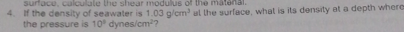 surface, calculate the shear modulus of the matenal. 
4. If the density of seawater is 1.03g/cm^3 al the surface, what is its density at a depth where 
the pressure is 10^9dynes/cm^2 ?