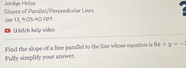 Jordyn Hulse 
Slopes of Parallel/Perpendicular Lines 
Jan 13, 9:05:40 AM 
Watch help video 
Find the slope of a line parallel to the line whose equation is 6x+y=-
Fully simplify your answer.