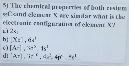 The chemical properties of both cesium
55Csand element X are similar what is the
electronic configuration of element X?
a) 2sı
b) [Xe], 6s^1
c) [Ar], 3d^5, 4s^1
d) [Ar], 3d^(10), 4s^2, 4p^6, 5s^1