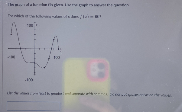 The graph of a function f is given. Use the graph to answer the question. 
For which of the following values of x does f(x)=60 ?
-100
List the values from least to greatest and separate with commas. Do not put spaces between the values.