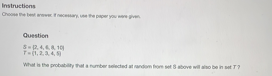 Instructions 
Choose the best answer. If necessary, use the paper you were given. 
Question
S= 2,4,6,8,10
T= 1,2,3,4,5
What is the probability that a number selected at random from set S above will also be in set T ?