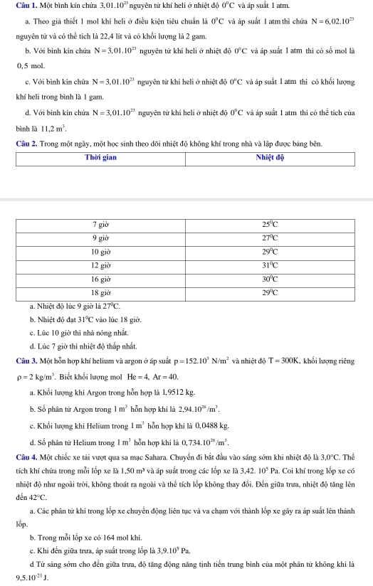 Một bình kín chứa 3.01.10^(23) nguyên tử khí heli ở nhiệt độ 0°C và áp suất 1 atm.
a. Theo giả thiết 1 mol khí heli ở điều kiện tiêu chuẩn là 0°C và áp suất I atm thì chứa N=6,02.10^(23)
nguyên tử và có thể tích là 22,4 lít và có khối lượng là 2 gam.
b. Với bình kín chứa N=3,01.10^(23) nguyên tử khí heli ở nhiệt độ 0°C và áp suất 1 atm thì có số mol là
0, 5 mol,
c. Với bình kin chứa N=3.01.10^(23) nguyên tử khí heli ở nhiệt độ 0^nC và áp suất 1 atm thì có khổi lượng
khí heli trong bình là 1 gam.
d. Với bình kín chứa N=3,01.10^(23) nguyên tử khí heli ở nhiệt đô 0°C và áp suất 1 atm thì có thể tích của
bình là 11.2m^3.
Câu 2. Trong một ngày, một học sinh theo dõi nhiệt độ không khí trong nhà và lập được bảng bên.
Thời gian Nhiệt độ
b. Nhiệt độ đạt 31°C vào lúc 18 giờ.
c. Lúc 10 giờ thì nhà nóng nhất.
d. Lúc 7 giờ thì nhiệt độ thấp nhất.
Câu 3. Một hỗn hợp khí helium và argon ở áp suất p=152.10^3N/m^2 và nhiệt độ T=300K l, khối lượng riêng
rho =2kg/m^3. Biết khối lượng mol He=4,Ar=40.
a. Khổi lượng khi Argon trong hỗn hợp là 1,9512 kg.
b. Số phân tử Argon trong 1m^3 hỗn hợp khí là 2,94.10^(26)/m^3.
c. Khổi lượng khi Helium trong 1m^3 hỗn hợp khí là 0,0488 kg.
d. Số phân tử Helium trong 1m^3 hỗn hợp khí là 0,734.10^(26)/m^3.
Câu 4. Một chiếc xe tải vượt qua sa mạc Sahara. Chuyển đi bắt đầu vào sáng sớm khi nhiệt độ là 3.0°C. Thể
tích khí chứa trong mỗi lốp xe là 1.50m^3 và áp suất trong các lốp xe là 3,42.10^5Pa.. Coi khí trong lắp xe có
nhiệt độ như ngoài trời, không thoát ra ngoài và thể tích lốp không thay đổi. Đến giữa trưa, nhiệt độ tăng lên
đến 42°C.
a. Các phân tử khí trong lốp xe chuyển động liên tục và va chạm với thành lốp xe gây ra áp suất lên thành
lốp.
b. Trong mỗi lốp xe có 164 mol khí
c. Khi đến giữa trưa, áp suất trong lốp là 3,9.10^5Pa.
d Từ sáng sớm cho đến giữa trưa, độ tăng động năng tịnh tiến trung bình của một phân tứ không khí là
,5.10^(-21)J.