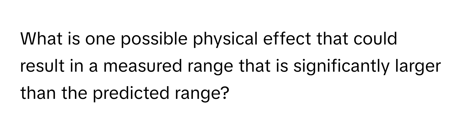 What is one possible physical effect that could result in a measured range that is significantly larger than the predicted range?