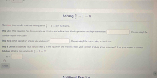 Solving  n/3 -1=8
Click new. You should now see the equation  n/3 -1=8 in the Gizmo. 
Step One: This equation has two operations, division and subtraction. Which operation should you undo first? frac  () Choose (drag) the 
correct step in the Gizmo 
Step Tws: What operation should you undo next? Choose (drag) the correct step in the Gizmo. 
Step & Check: Substitute your solution for n, in the equation and evaluate. Does your solution produce a true statement? If so, your answer is correct! 
Solution: What is the solution to  n/3 -1=8 7
n=□
Check 
Additional Practice