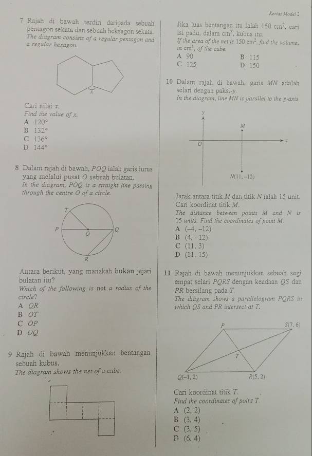 Kertaz Model 2
7 Rajah di bawah terdiri daripada sebuah Jika luas bentangan itu ialah 150cm^2. cari
pentagon sekata dan sebuah heksagon sekata. isi padu, dalam cm^3. kubus ıtu
The diagram consists of a regular pentagon and If the area of the net is 150cm^2 find the volume.
a regular hexagon. in cm^3 , of the cube.
A 90 B 115
C 125 D 150
10 Dalam rajah di bawah, garis MN adalah
selari dengan paksi-y
In the diagram, line MN is parallel to the y-axis.
Cari nilai x.
Find the value oj
y
A 120°
M
B 132° - ,ζ
C 136°
D 144°
0
8 Dalam rajah di bawah, POQ ialah garis lurus
yang melalui pusat O sebuah bulatan. N(11,-12)
In the diagram, POQ is a straight line passing
through the centre O of a circle. Jarak antara titik M dan titik N ialah 15 unit.
Cari koordinat titik M.
The distance between points M and N is
15 units. Find the coordinates of point M
A (-4,-12)
B (4,-12)
C (11,3)
D (11,15)
Antara berikut, yang manakah bukan jejari 11 Rajah di bawah menunjukkan sebuah segi
bulatan itu? empat selari PQRS dengan keadaan QS dan
Which of the following is not a radius of the PR bersilang pada T
circle? The diagram shows a parallelogram PQRS in
A QR which QS and PR intersect at T.
B OT
C OP
D OQ
9 Rajah di bawah menunjukkan bentangan
sebuah kubus.
The diagram shows the net of a cube.
Cari koordinat titik T.
Find the coordinates of point T
A (2,2)
B (3,4)
C (3,5)
D (6,4)