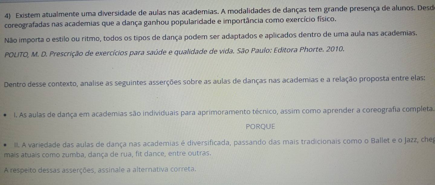 Existem atualmente uma diversidade de aulas nas academias. A modalidades de danças tem grande presença de alunos. Desd 
coreografadas nas academias que a dança ganhou popularidade e importância como exercício físico. 
Não importa o estilo ou ritmo, todos os tipos de dança podem ser adaptados e aplicados dentro de uma aula nas academias. 
POLITO, M. D. Prescrição de exercícios para saúde e qualidade de vida. São Paulo: Editora Phorte. 2010. 
Dentro desse contexto, analise as seguintes asserções sobre as aulas de danças nas academias e a relação proposta entre elas: 
I. As aulas de dança em academias são individuais para aprimoramento técnico, assim como aprender a coreografia completa. 
PORQUE 
II. A variedade das aulas de dança nas academias é diversificada, passando das mais tradicionais como o Ballet e o Jazz, cheg 
mais atuais como zumba, dança de rua, fit dance, entre outras. 
A respeito dessas asserções, assinale a alternativa correta.