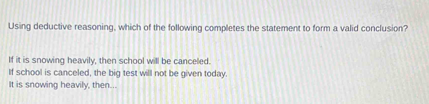 Using deductive reasoning, which of the following completes the statement to form a valid conclusion?
If it is snowing heavily, then school will be canceled.
If school is canceled, the big test will not be given today.
It is snowing heavily, then...