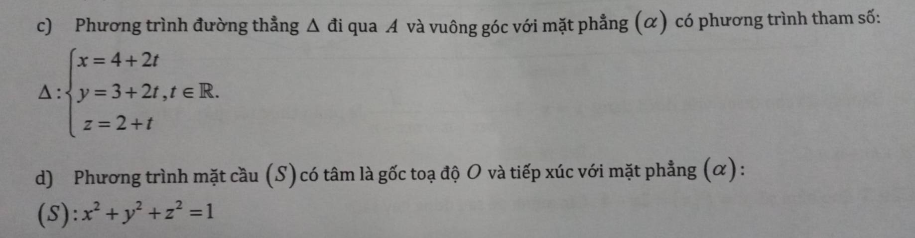 Phương trình đường thẳng Δ đi qua A và vuông góc với mặt phẳng (α) có phương trình tham số:
△ :beginarrayl x=4+2t y=3+2t,t∈ R. z=2+tendarray.
d) Phương trình mặt cầu (S)có tâm là gốc toạ độ O và tiếp xúc với mặt phẳng (α):
(S): x^2+y^2+z^2=1