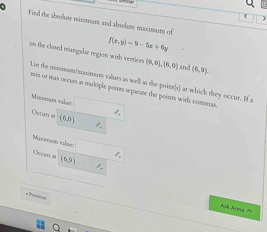 é simílär 
a 
< 
Find the absolute minimum and absolute maximum of
f(x,y)=9-5x+6y
on the closed triangular region with vertices (0,0),(6,0) and (6,9). 
List the minimum/maximum values as well as the point(s) at which they occur. If a 
min or max occurs at multiple points separate the points with commas. 
Minimum value: □ 
Occurs at (6,0) oplus _v
Maximum value: □ 
_ 
Occurs at (6,9) oplus _ 
_ 
Previous 
Ask Anna