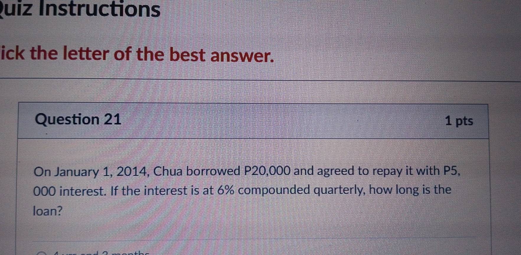 Quiz Instructions 
ick the letter of the best answer. 
Question 21 1 pts 
On January 1, 2014, Chua borrowed P20,000 and agreed to repay it with P5,
000 interest. If the interest is at 6% compounded quarterly, how long is the 
loan?