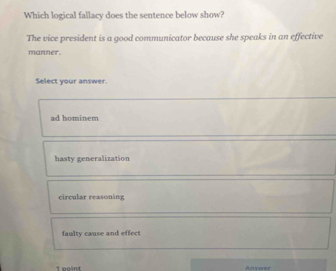 Which logical fallacy does the sentence below show?
The vice president is a good communicator because she speaks in an effective
manner.
Select your answer.
ad hominem
hasty generalization
circular reasoning
faulty cause and effect
1 point Answer