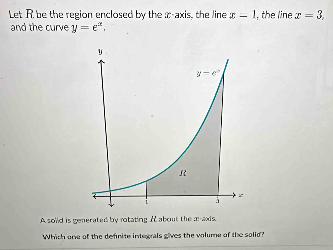 Let R be the region enclosed by the x-axis, the line x=1 , the line x=3,
and the curve y=e^x.
A solid is generated by rotating R about the x-axis.
Which one of the defnite integrals gives the volume of the solid?