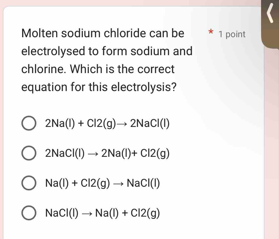 Molten sodium chloride can be * 1 point
electrolysed to form sodium and
chlorine. Which is the correct
equation for this electrolysis?
2Na(l)+Cl2(g)to 2NaCl(l)
2NaCl(l)to 2Na(l)+Cl2(g)
Na(l)+Cl2(g)to NaCl(l)
NaCl(l)to Na(l)+Cl2(g)