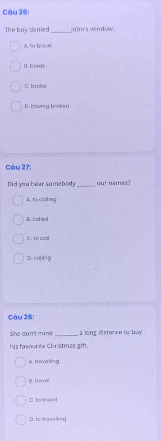 The boy denied_ John's window.
A. to break
B. break
C. broke
D. having broken
Câu 27:
Did you hear somebody _our names?
A. to calling
B. called
C. to call
D. calling
Câu 28:
She don't mind _a long distance to buy
his favourite Christmas gift.
A. travelling
B. travel
C. to travel
D. to travelling