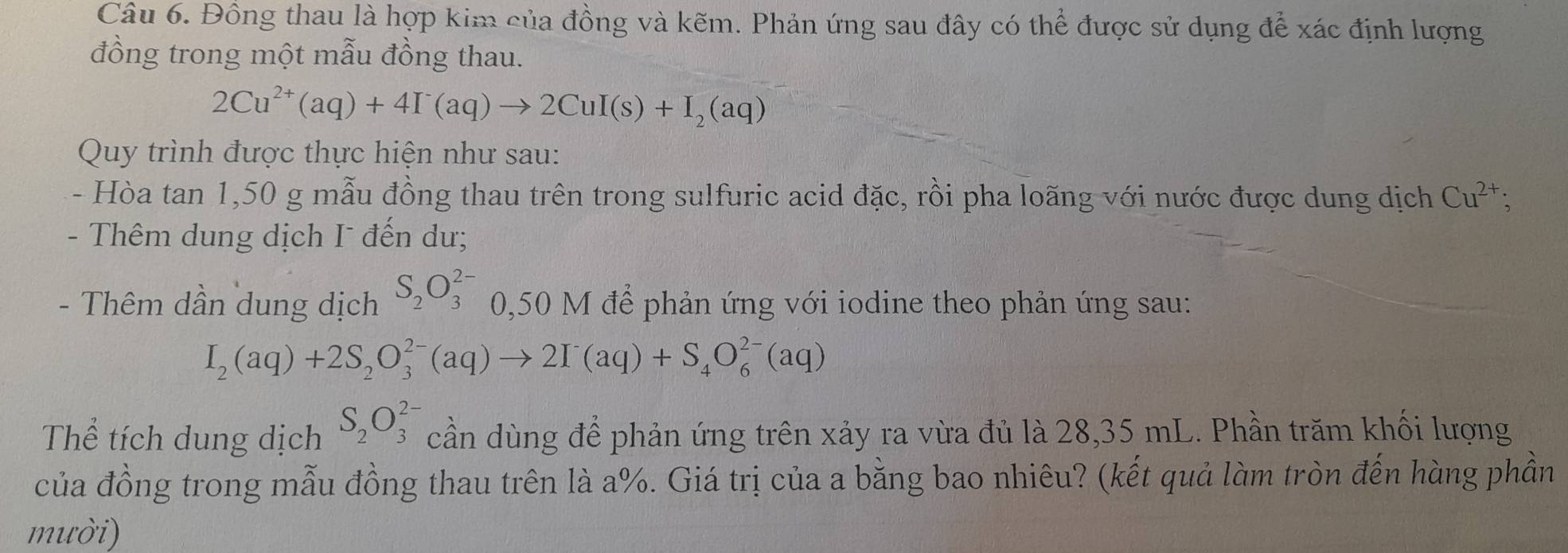 Đồng thau là hợp kim của đồng và kẽm. Phản ứng sau đây có thể được sử dụng để xác định lượng 
đồng trong một mẫu đồng thau.
2Cu^(2+)(aq)+4I^-(aq)to 2CuI(s)+I_2(aq)
Quy trình được thực hiện như sau: 
- Hòa tan 1,50 g mẫu đồng thau trên trong sulfuric acid đặc, rồi pha loãng với nước được dung dịch Cu^(2+); 
- Thêm dung dịch I đến dư; 
- Thêm dần dung dịch S_2O_3^((2-) 0,50 M để phản ứng với iodine theo phản ứng sau:
I_2)(aq)+2S_2O_3^((2-)(aq)to 2I^-)(aq)+S_4O_6^((2-)(aq)
Thể tích dung dịch S_2)O_3^(2-) cần dùng để phản ứng trên xảy ra vừa đủ là 28,35 mL. Phần trăm khối lượng 
của đồng trong mẫu đồng thau trên là a%. Giá trị của a bằng bao nhiêu? (kết quả làm tròn đến hàng phần 
mười)