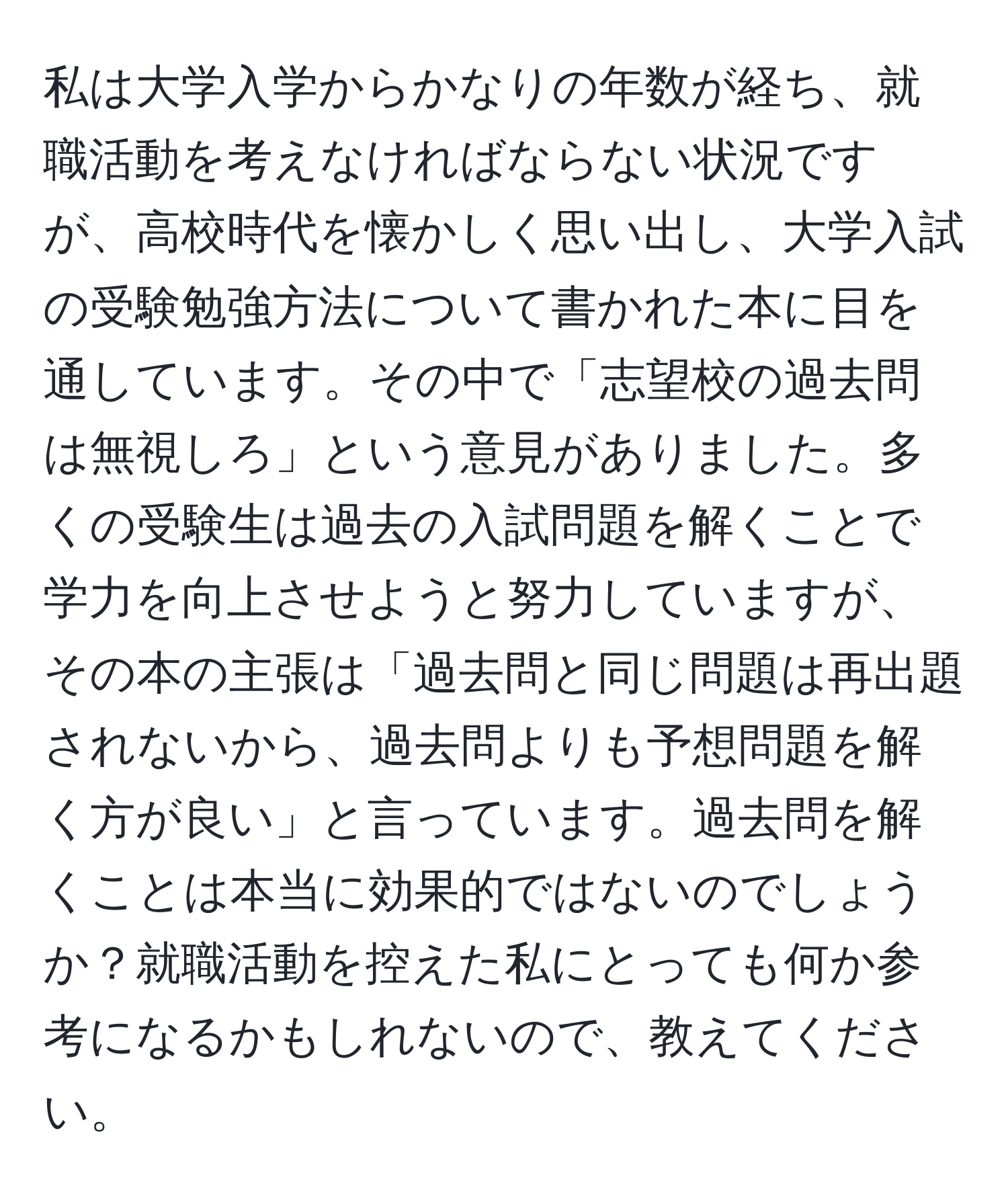 私は大学入学からかなりの年数が経ち、就職活動を考えなければならない状況ですが、高校時代を懐かしく思い出し、大学入試の受験勉強方法について書かれた本に目を通しています。その中で「志望校の過去問は無視しろ」という意見がありました。多くの受験生は過去の入試問題を解くことで学力を向上させようと努力していますが、その本の主張は「過去問と同じ問題は再出題されないから、過去問よりも予想問題を解く方が良い」と言っています。過去問を解くことは本当に効果的ではないのでしょうか？就職活動を控えた私にとっても何か参考になるかもしれないので、教えてください。