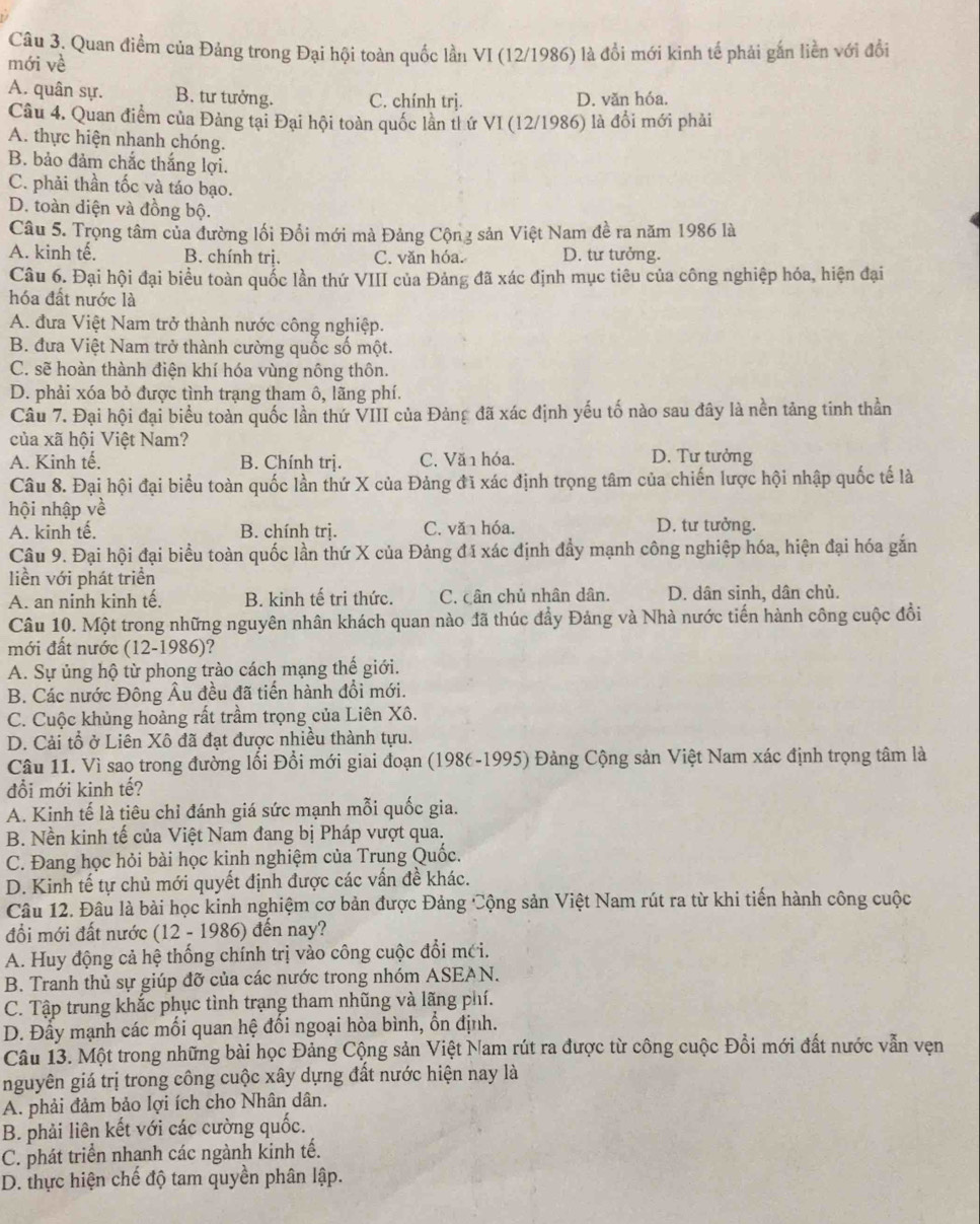 Quan điểm của Đảng trong Đại hội toàn quốc lần VI (12/1986) là đổi mới kinh tế phải gắn liền với đổi
mới về
A. quân sự. B. tư tưởng. C. chính trj. D. văn hóa.
Câu 4. Quan điểm của Đảng tại Đại hội toàn quốc lần th ứ VI (12/1986) là đổi mới phải
A. thực hiện nhanh chóng.
B. bảo đảm chắc thắng lợi.
C. phải thần tốc và táo bạo.
D. toàn diện và đồng bộ.
Câu 5. Trọng tâm của đường lối Đổi mới mà Đảng Cộng sản Việt Nam đề ra năm 1986 là
A. kinh tế. B. chính trị. C. văn hóa. D. tư tưởng.
Câu 6. Đại hội đại biểu toàn quốc lần thứ VIII của Đảng đã xác định mục tiêu của công nghiệp hóa, hiện đại
hóa đất nước là
A. đưa Việt Nam trở thành nước công nghiệp.
B. đưa Việt Nam trở thành cường quốc số một.
C. sẽ hoàn thành điện khí hóa vùng nông thôn.
D. phải xóa bỏ được tình trạng tham ô, lãng phí.
Câu 7. Đại hội đại biểu toàn quốc lần thứ VIII của Đảng đã xác định yếu tố nào sau đây là nền tảng tinh thần
của xã hội Việt Nam?
A. Kinh tế. B. Chính trị. C. Vă 1 hóa. D. Tư tưởng
Câu 8. Đại hội đại biểu toàn quốc lần thứ X của Đảng đĩ xác định trọng tâm của chiến lược hội nhập quốc tế là
hội nhập về
A. kinh tế. B. chính trị. C. văn hóa. D. tư tưởng.
Câu 9. Đại hội đại biểu toàn quốc lần thứ X của Đảng đã xác định đẩy mạnh công nghiệp hóa, hiện đại hóa gắn
liền với phát triển
A. an ninh kinh tế, B. kinh tế tri thức. C. cân chủ nhân dân. D. dân sinh, dân chủ.
Câu 10. Một trong những nguyên nhân khách quan nào đã thúc đầy Đảng và Nhà nước tiến hành công cuộc đồi
mới đất nước (12-1986)?
A. Sự ủng hộ từ phong trào cách mạng thế giới.
B. Các nước Đông Âu đều đã tiến hành đổi mới.
C. Cuộc khủng hoàng rất trầm trọng của Liên Xô.
D. Cải tổ ở Liên Xô đã đạt được nhiều thành tựu.
Câu 11. Vì sao trong đường lối Đổi mới giai đoạn (1986-1995) Đảng Cộng sản Việt Nam xác định trọng tâm là
đổi mới kinh tế?
A. Kinh tế là tiêu chỉ đánh giá sức mạnh mỗi quốc gia.
B. Nền kinh tế của Việt Nam đang bị Pháp vượt qua.
C. Đang học hỏi bài học kinh nghiệm của Trung Quốc.
D. Kinh tế tự chủ mới quyết định được các vấn đề khác.
Câu 12. Đâu là bài học kinh nghiệm cơ bản được Đảng Cộng sản Việt Nam rút ra từ khi tiến hành công cuộc
đổi mới đất nước (12 - 1986) đến nay?
A. Huy động cả hệ thống chính trị vào công cuộc đổi mới.
B. Tranh thủ sự giúp đỡ của các nước trong nhóm ASEAN.
C. Tập trung khắc phục tình trạng tham nhũng và lãng phí.
D. Đầy mạnh các mối quan hệ đối ngoại hòa bình, ổn định.
Câu 13. Một trong những bài học Đảng Cộng sản Việt Nam rút ra được từ công cuộc Đồi mới đất nước vẫn vẹn
nguyên giá trị trong công cuộc xây dựng đất nước hiện nay là
A. phải đảm bảo lợi ích cho Nhân dân.
B. phải liên kết với các cường quốc.
C. phát triển nhanh các ngành kinh tế.
D. thực hiện chế độ tam quyền phân lập.