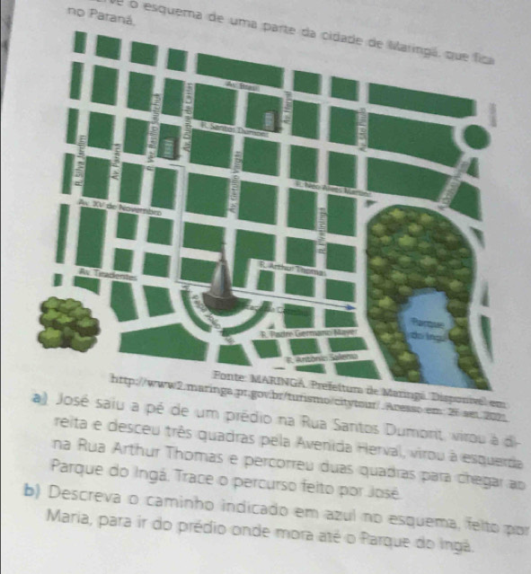 no Paraná, 
de o esquema de uma parte da cidade de Maringá, que fica 
vel em 
http://www2.maringa.pr.govibr/turismo/citytour/.Acesso.em 25 sei2021. 
saiu a pé de um prédio na Rua Santos Dumont, virou à d- 
reita e desceu três quadras pela Avenida Herval, virou a esquerda 
na Rua Arthur Thomas e percorreu duas quadras para chegar ao 
Parque do Ingá. Trace o percurso feito por José. 
b) Descreva o caminho indicado em azul no esquema, felto por 
Maria, para ir do prédio onde mora até o Parque do Ingá.