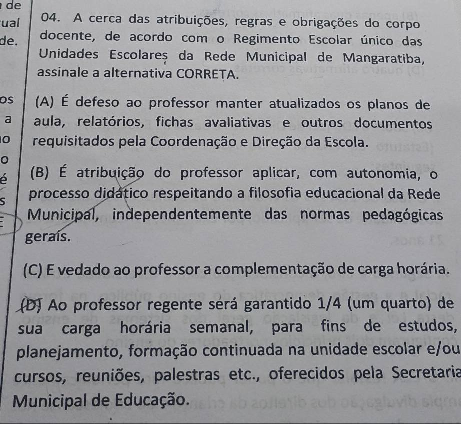 de
ual 04. A cerca das atribuições, regras e obrigações do corpo
de. docente, de acordo com o Regimento Escolar único das
Unidades Escolareș da Rede Municipal de Mangaratiba,
assinale a alternativa CORRETA.
OS (A) É defeso ao professor manter atualizados os planos de
a aula, relatórios, fichas avaliativas e outros documentos
0 requisitados pela Coordenação e Direção da Escola.
0
é (B) É atribuição do professor aplicar, com autonomia, o
S processo didático respeitando a filosofia educacional da Rede
Municipal, independentemente das normas pedagógicas
geraís.
(C) E vedado ao professor a complementação de carga horária.
(D) Ao professor regente sérá garantido 1/4 (um quarto) de
sua carga horária semanal, para fins de estudos,
planejamento, formação continuada na unidade escolar e/ou
cursos, reuniões, palestras etc., oferecidos pela Secretaria
Municipal de Educação.