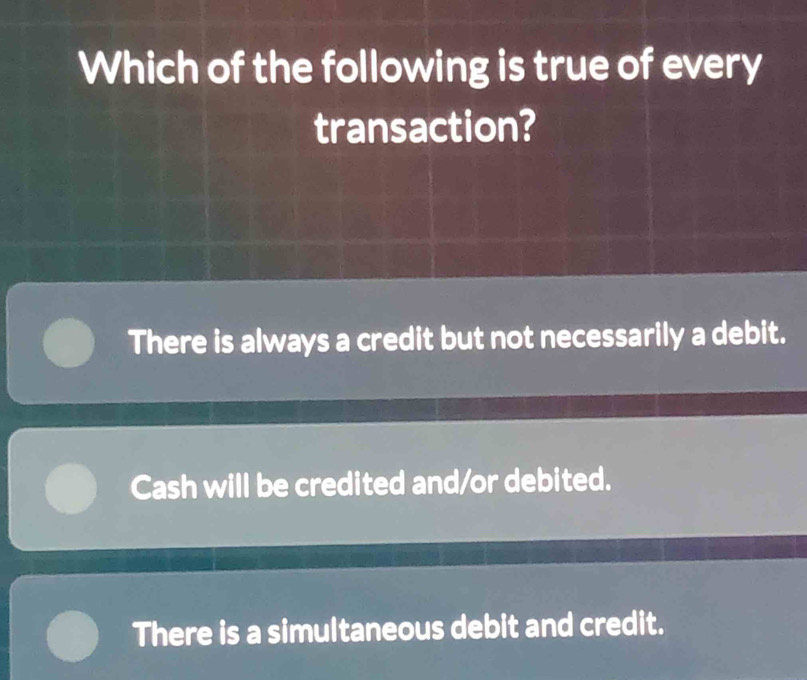 Which of the following is true of every
transaction?
There is always a credit but not necessarily a debit.
Cash will be credited and/or debited.
There is a simultaneous debit and credit.