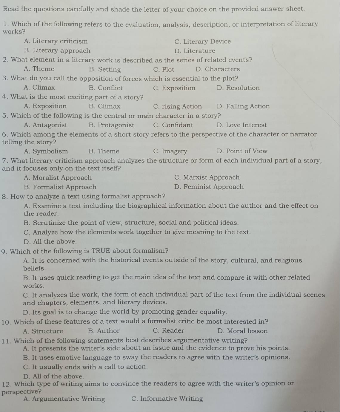 Read the questions carefully and shade the letter of your choice on the provided answer sheet.
1. Which of the following refers to the evaluation, analysis, description, or interpretation of literary
works?
A. Literary criticism C. Literary Device
B. Literary approach D. Literature
2. What element in a literary work is described as the series of related events?
A. Theme B. Setting C. Plot D. Characters
3. What do you call the opposition of forces which is essential to the plot?
A. Climax B. Conflict C. Exposition D. Resolution
4. What is the most exciting part of a story?
A. Exposition B. Climax C. rising Action D. Falling Action
5. Which of the following is the central or main character in a story?
A. Antagonist B. Protagonist C. Confidant D. Love Interest
6. Which among the elements of a short story refers to the perspective of the character or narrator
telling the story?
A. Symbolism B. Theme C. Imagery D. Point of View
7. What literary criticism approach analyzes the structure or form of each individual part of a story,
and it focuses only on the text itself?
A. Moralist Approach C. Marxist Approach
B. Formalist Approach D. Feminist Approach
8. How to analyze a text using formalist approach?
A. Examine a text including the biographical information about the author and the effect on
the reader.
B. Scrutinize the point of view, structure, social and political ideas.
C. Analyze how the elements work together to give meaning to the text.
D. All the above.
9. Which of the following is TRUE about formalism?
A. It is concerned with the historical events outside of the story, cultural, and religious
beliefs.
B. It uses quick reading to get the main idea of the text and compare it with other related
works.
C. It analyzes the work, the form of each individual part of the text from the individual scenes
and chapters, elements, and literary devices.
D. Its goal is to change the world by promoting gender equality.
10. Which of these features of a text would a formalist critic be most interested in?
A. Structure B. Author C. Reader D. Moral lesson
11. Which of the following statements best describes argumentative writing?
A. It presents the writer’s side about an issue and the evidence to prove his points.
B. It uses emotive language to sway the readers to agree with the writer’s opinions.
C. It usually ends with a call to action.
D. All of the above.
12. Which type of writing aims to convince the readers to agree with the writer’s opinion or
perspective?
A. Argumentative Writing C. Informative Writing