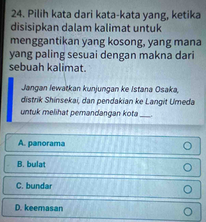 Pilih kata dari kata-kata yang, ketika
disisipkan dalam kalimat untuk
menggantikan yang kosong, yang mana
yang paling sesuai dengan makna dari
sebuah kalimat.
Jangan lewatkan kunjungan ke Istana Osaka,
distrik Shinsekai, dan pendakian ke Langit Umeda
untuk melihat pemandangan kota _:
A. panorama
B. bulat
C. bundar
D. keemasan