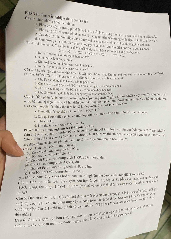 PHẢN II. Câu trắc nghiệm đúng sai (4 câu)
*  Câu 1: Chọn những phát biểu đúng:
a. Phản ứng xảy ra trong pỉn điện hoá là tự diễn biển, trong bình điện phân là không tự diễn biển.
b. Phản ứng xây ra trong pin điện hoá là không tự diễn biển, trong bình điện phân là tự diễn biển.
c. Cực dương của bình điện phân được gọi là anode, của pin điện hoá được gọi là cathode.
d. Cực dương của bình điện phân được gọi là cathode, của pin điện hóa được gọi là anode.
Câu 2. Hai kim loại X, Y và các dung dịch muối cloride của chúng có các phản ứng hóa học sau: X+2YCl_3to XCl_2+2YCl_2;Y+XCl_2to YCl_2+X.
a.lon Y^(2+) có tính oxi hóa mạnh hơn ion X^(2+).
b, Kim loại X khử được ion Y².
c. Kim loại X có tính khử mạnh hơn kim loại Y
d. Ion y^3 * có tỉnh oxi hóa mạnh hơn ion X^(2+).
Câu 3: Cho các cặp oxi hóa - khử được sắp xếp theo thứ tự tăng dẫn tính oxi hóa của các ion kim loại: Al^(3+) /Al;
Fe^(2+)/Fe,Sn^(2+)/Sn; Cu^(2+)/Cu. Trong các thí nghiệm sau, chọn các phát biểu đúng sai:
a. Cho Fe vào dung dịch CuSO_4 xảy ra phản ứng
b. Cho Cu vào dung dịch AI_2(SO_4) có hiện tượng ăn mòn điện hỏa học
c. Cho Sn vào dung dịch CuSO_4 có xảy ra ăn mòn điện hóa học
d. Cho Sn vào dung dịch FeSO_4 không xảy ra phản ứng hóa học
Câu 4: Điện phân (điện cực trơ, mảng ngăn xốp) dung dịch X gồm x mol NaCl và y mol CuSO₄ đến khi
nước bắt đầu bị điện phân ở cả hai điện cực thì dừng điện phân, thu được dung địch Y. Nhúng thanh iron
(Fe) vào dung dịch Y, thầy thoát ra khí Z không màu. Cho các phát biểu sau:
a. Dung dịch Y có chứa các ion Na^+,SO_4^((2-),H^+).
b. Sau quá trình điện phân, có một lớp kim loại màu trắng bám trên bề mặt cathode.
c. Khí Z là H_2.
d. Khí thoát ra ở anode là Cl_2 và O_2.
PHÀN III. Câu trắc nghiệm trả lời ngắn (6 câu)
Câu 1. Bao nhiêu gam chlorine (Cl_2) tác dụng vừa đủ với kim loại aluminium (Al) tạo ra 26,7 gam AlCl;?
Câu 2. Nếu thế khử chuẩn của điện cực dương là 0,80V và thế khử chuẩn của điện cực âm là ~0,76V thi
sức điện động chuẩn của pin Galvani tạo từ hai điện cực trên là bao nhiêu?
Câu 3. Thực hiện các thí nghiệm sau:
(a) Cho Mg dư vào dung dịch FeCl_3.
(c) Cho bột Fej (b) Đốt dây Fe trong khí clo dư.
O_4 vào dung dịch H_2SO_4 đặc, nóng, dư.
(d) Cho Fe vào dung dịch AgNO_3 du.
(e) Cho bột Fe dư vào dung dịch HNO_3 loãng.
(f) Cho bột FeO vào dung dịch KHSO₄
Sau khi các phản ứng xảy ra hoàn toàn, số thí nghiệm thu được muối iron (II) là bao nhiều?
Câu 4. Hòa tan hoàn toàn 3,22 gam hỗn hợp X gồm Fe, Mg và Zn bằng một lượng vữa đủ dụng địch
H_2SO_4 loãng, thu được 1,4874 lít hiđro (ở đkc) và dung dịch chứa m gam muối. Giá trị của m bằng bao
nhiêu?
Cầu 5. Dẫn từ từ V lít khí CO (ở đkc) đi qua một ống sứ dựng lượng dư hỗn hợp rắn gồm CuO,Fe_2O_3(
nhiệt độ cao). Sau khi các phản ứng xảy ra hoàn toàn, thu được khí X. Dản toàn bộ khí X ở trên vào lượng
dư dung dịch Ca(OH)_2 thì tạo thành 40 gam kết tùa. Giá trị của V bằng bao nhiêu? (làm tròn đến 2 số sau
dấu phẩy)  Câu 6: Cho 2,8 gam bột iron (Fe) vào 200 mL dung dịch gồm AgNO₃ 0,1M và Cu(NO₃)₂ 0,5M; khi các
phản ứng xảy ra hoàn toàn thu được m gam chất rần X. Giá trị của m bằng bao nhiều?