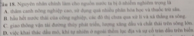 Nguyên nhân chính làm cho nguồn nước ta bị ô nhiễm nghiêm trọng là
A. thâm canh nông nghiệp cao, sử dụng quá nhiều phân hóa học và thuốc trừ sâu.
B. hầu hết nước thái của công nghiệp, các đô thị chưa qua xứ lĩ và xã thắng ra sông.
C. giao thông vận tài đường thủy phát triển, lượng xăng dầu và chất thái trên sông lớn.
D. việc khai thác đầu mô, khí tự nhiên ở ngoài thêm lục địa và sự cổ trăn đầu trên biển