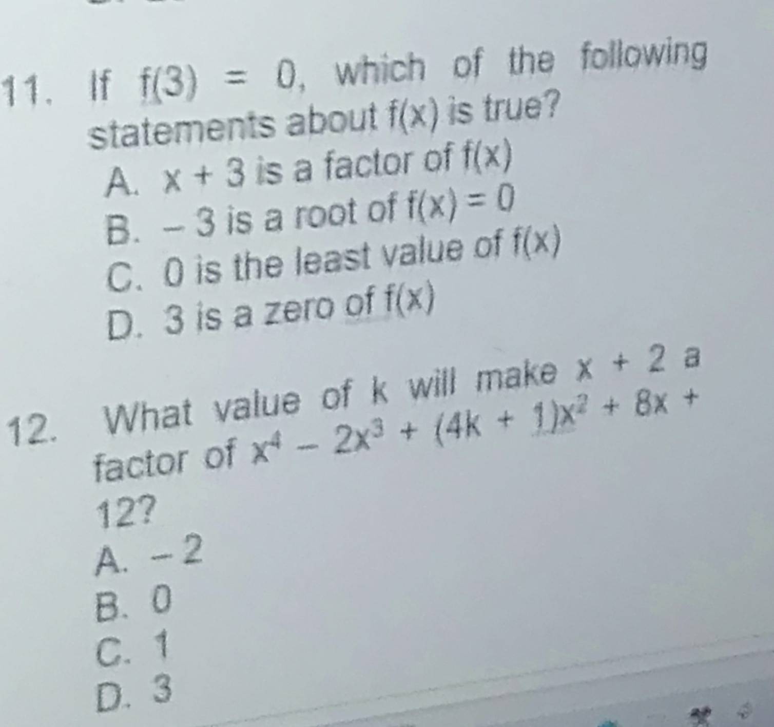 If f(3)=0 , which of the following
statements about f(x) is true?
A. x+3 is a factor of f(x)
B. - 3 is a root of f(x)=0
C. 0 is the least value of f(x)
D. 3 is a zero of f(x)
12. What value of k will make x+2a
factor of x^4-2x^3+(4k+1)x^2+8x+
12?
A. - 2
B. 0
C. 1
D. 3