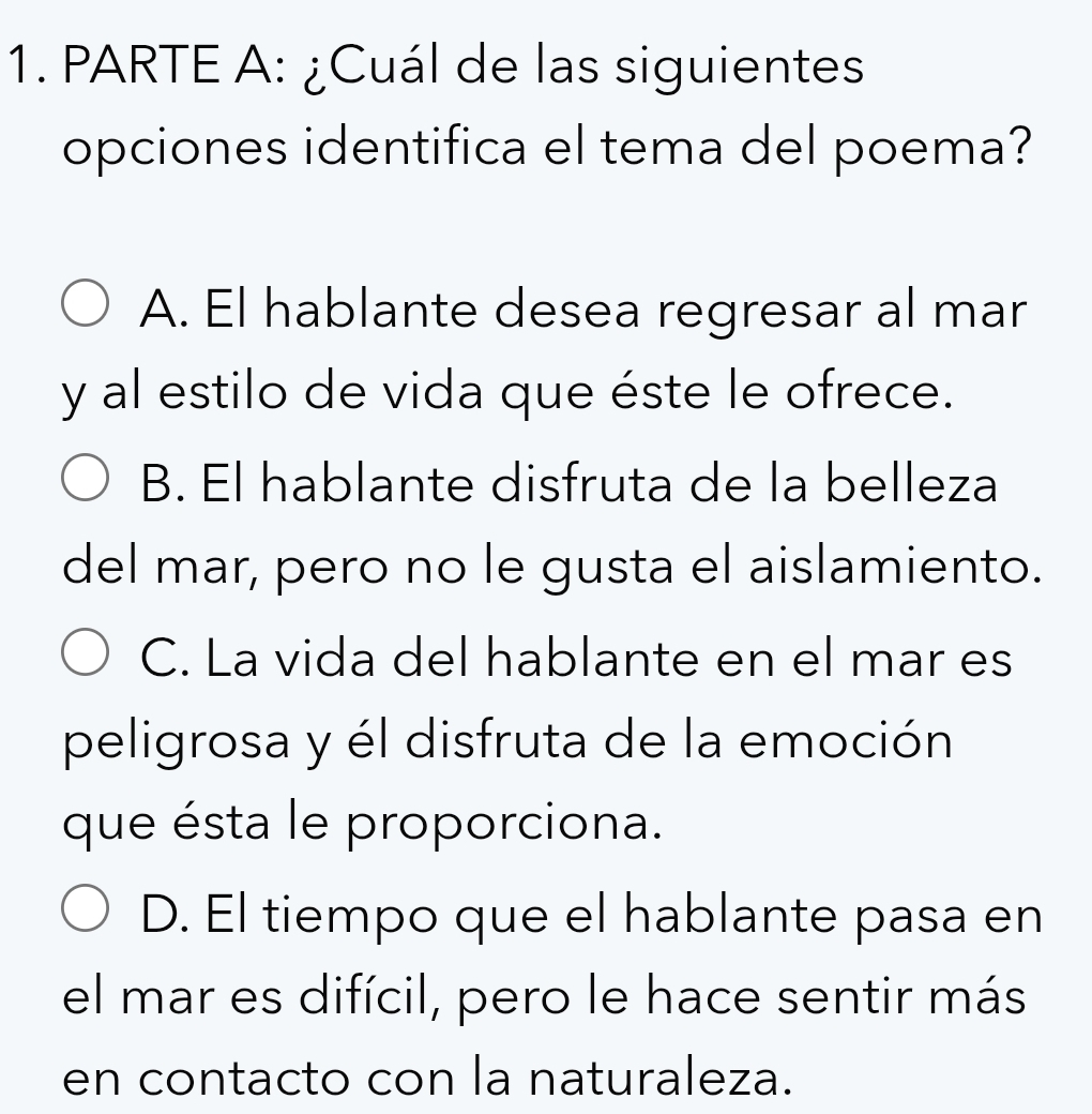 PARTE A: ¿Cuál de las siguientes
opciones identifica el tema del poema?
A. El hablante desea regresar al mar
y al estilo de vida que éste le ofrece.
B. El hablante disfruta de la belleza
del mar, pero no le gusta el aislamiento.
C. La vida del hablante en el mar es
peligrosa y él disfruta de la emoción
que ésta le proporciona.
D. El tiempo que el hablante pasa en
el mar es difícil, pero le hace sentir más
en contacto con la naturaleza.