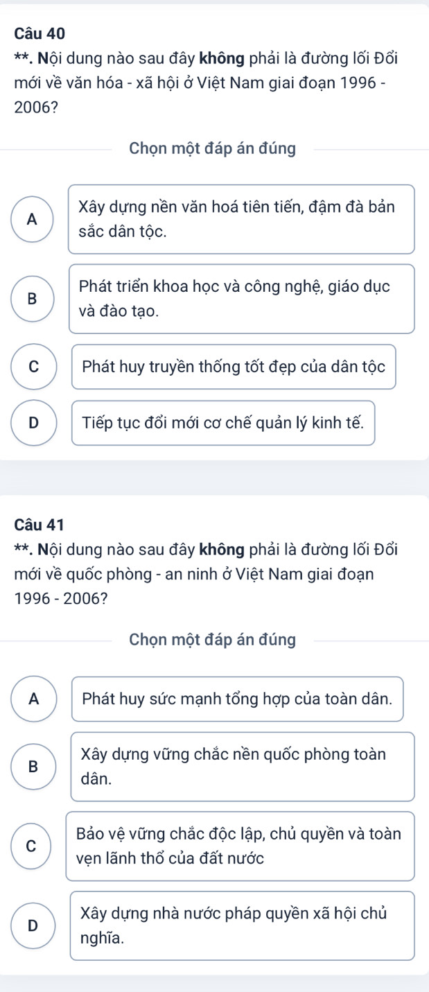 Nội dung nào sau đây không phải là đường lối Đổi
mới về văn hóa - xã hội ở Việt Nam giai đoạn 1996 -
2006?
Chọn một đáp án đúng
Xây dựng nền văn hoá tiên tiến, đậm đà bản
A
sắc dân tộc.
Phát triển khoa học và công nghệ, giáo dục
B
và đào tạo.
C Phát huy truyền thống tốt đẹp của dân tộc
D Tiếp tục đổi mới cơ chế quản lý kinh tế.
Câu 41
*. Nội dung nào sau đây không phải là đường lối Đổi
mới về quốc phòng - an ninh ở Việt Nam giai đoạn
1996 - 2006?
Chọn một đáp án đúng
A Phát huy sức mạnh tổng hợp của toàn dân.
Xây dựng vững chắc nền quốc phòng toàn
B
dân.
C Bảo vệ vững chắc độc lập, chủ quyền và toàn
vẹn lãnh thổ của đất nước
Xây dựng nhà nước pháp quyền xã hội chủ
D
nghĩa.