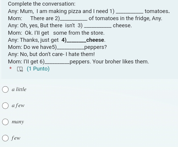 Complete the conversation:
Any: Mum, I am making pizza and I need 1)_ tomatoes.
Mom: There are 2)_ of tomatoes in the fridge, Any.
Any: Oh, yes, But there isn't 3) _cheese.
Mom: Ok. I'll get some from the store.
Any: Thanks, just get 4)_ cheese.
Mom: Do we have5)_ peppers?
Any: No, but don't care- I hate them!
Mom: I'll get 6)_ peppers. Your broher likes them.
* (1 Punto)
a little
afew
many
few