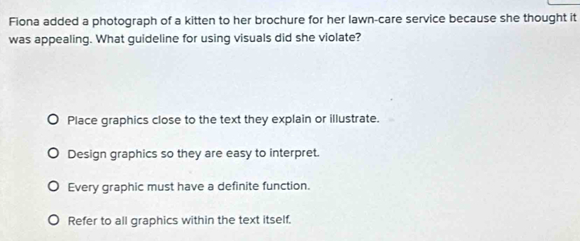 Fiona added a photograph of a kitten to her brochure for her lawn-care service because she thought it
was appealing. What guideline for using visuals did she violate?
Place graphics close to the text they explain or illustrate.
Design graphics so they are easy to interpret.
Every graphic must have a definite function.
Refer to all graphics within the text itself.